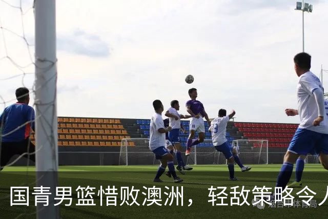 国青男篮惜败澳洲，轻敌策略令人惋惜
